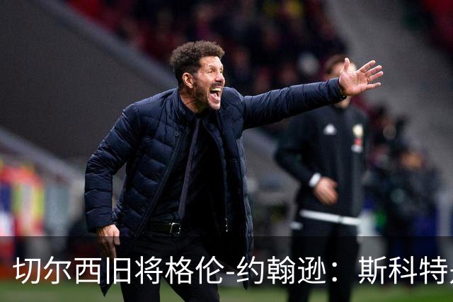 切尔西旧将格伦-约翰逊:斯科特是真货,但他还有很多需要证明